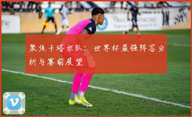 聚焦卡塔尔队：世界杯最强阵容分析与赛前展望