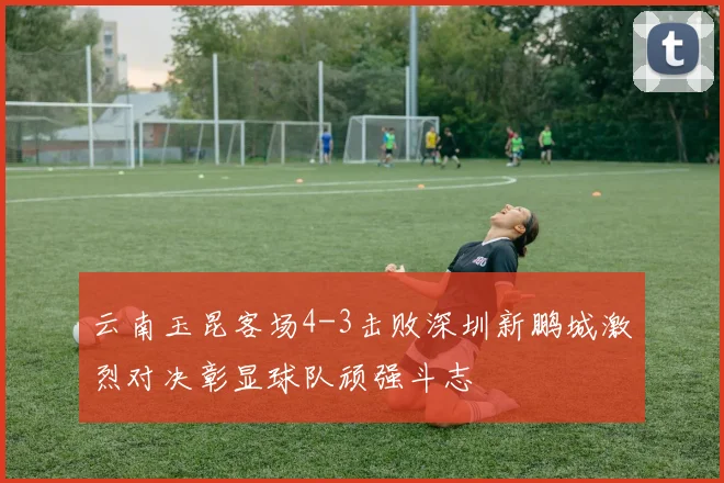 云南玉昆客场4-3击败深圳新鹏城激烈对决彰显球队顽强斗志
