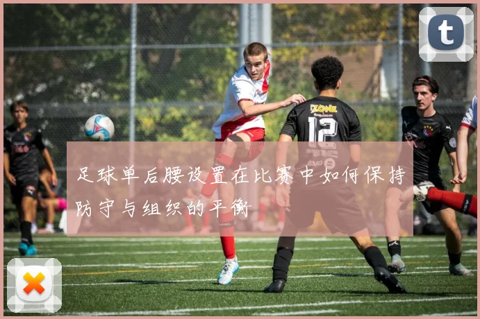 足球单后腰设置在比赛中如何保持防守与组织的平衡