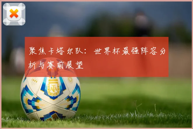 聚焦卡塔尔队：世界杯最强阵容分析与赛前展望