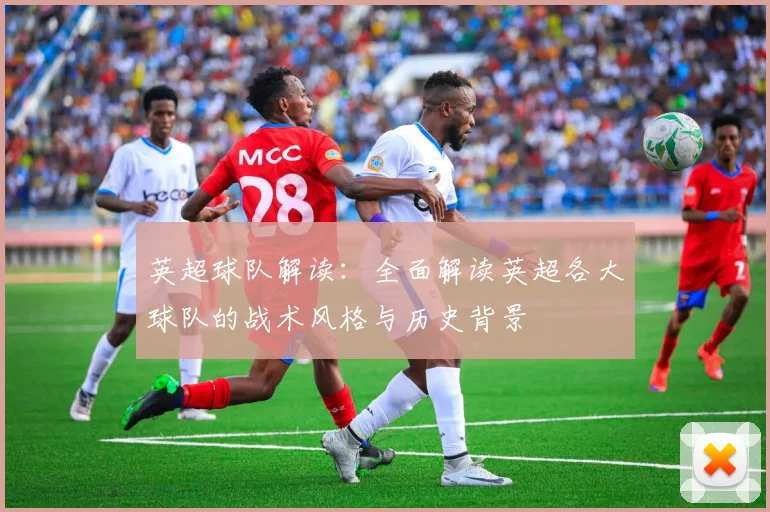 英超球队解读:全面解读英超各大球队的战术风格与历史背景