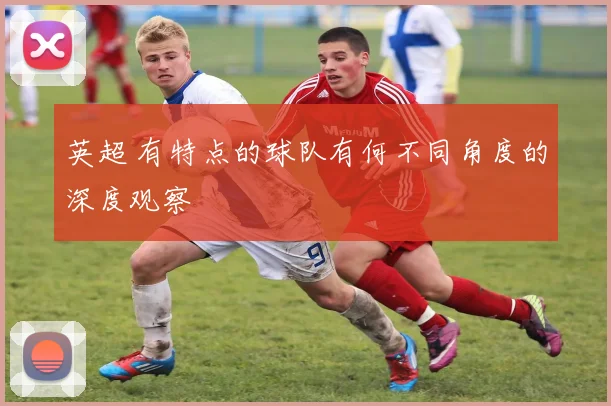 英超 有特点的球队有何不同角度的深度观察