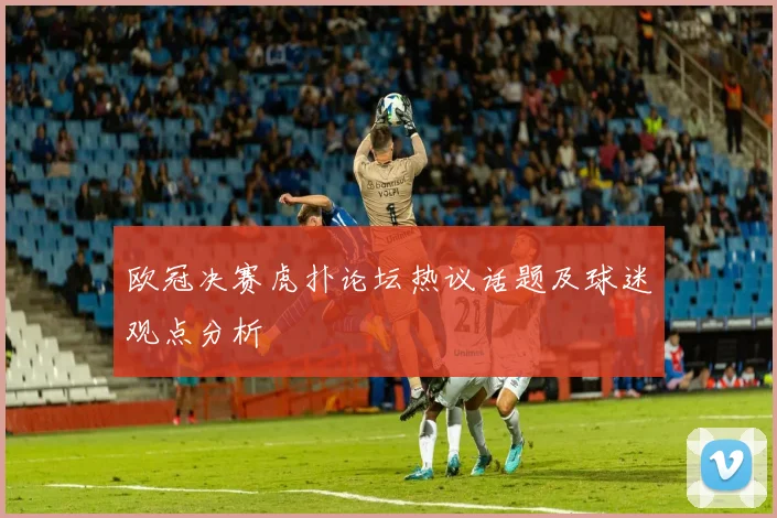 欧冠决赛虎扑论坛热议话题及球迷观点分析